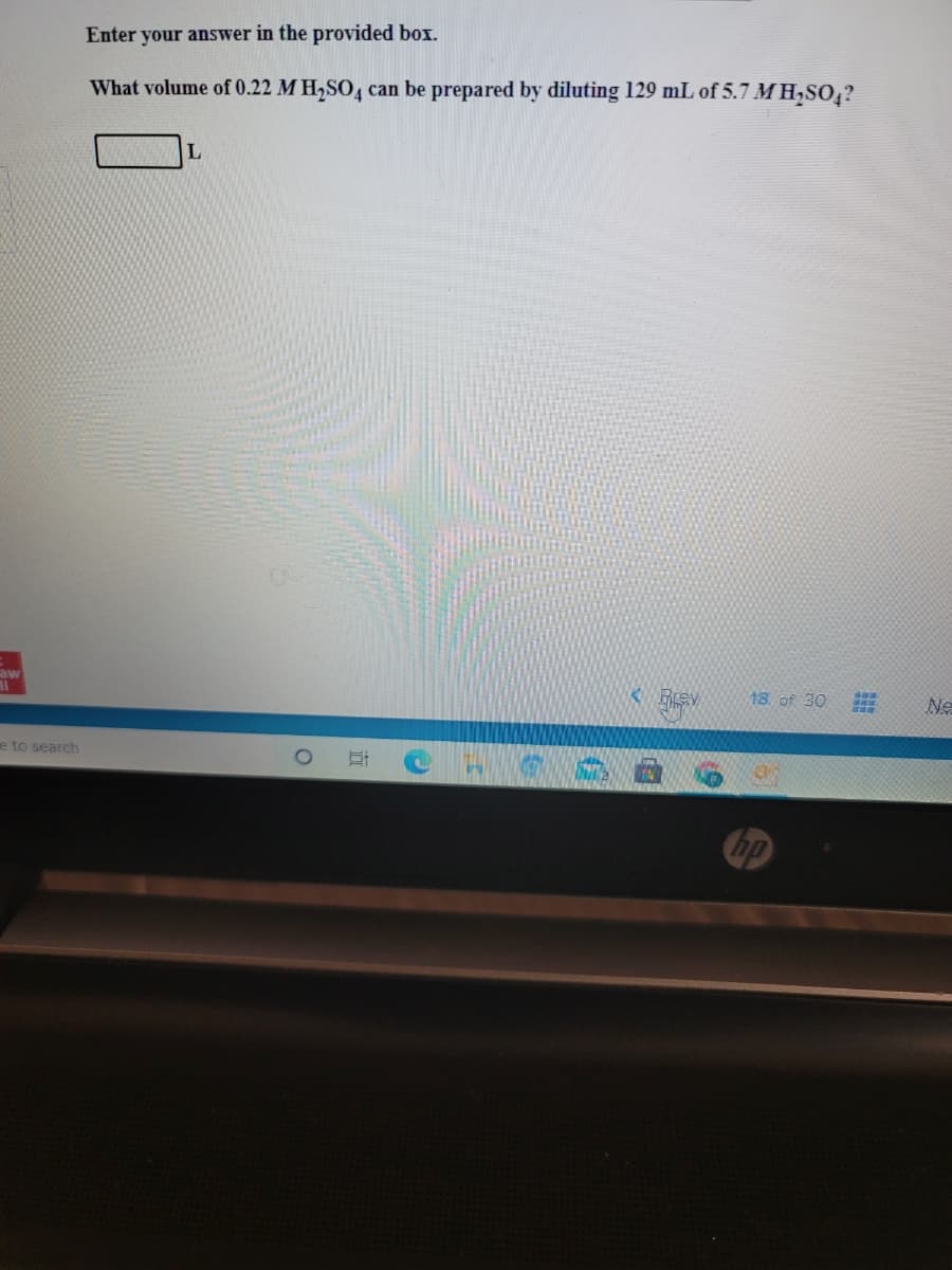 Enter your answer in the provided box.
What volume of 0.22 M H,SO, can be prepared by diluting 129 mL of 5.7 M H,SO,?
L
aw
18 of 30
Ne
e to search
Cop
