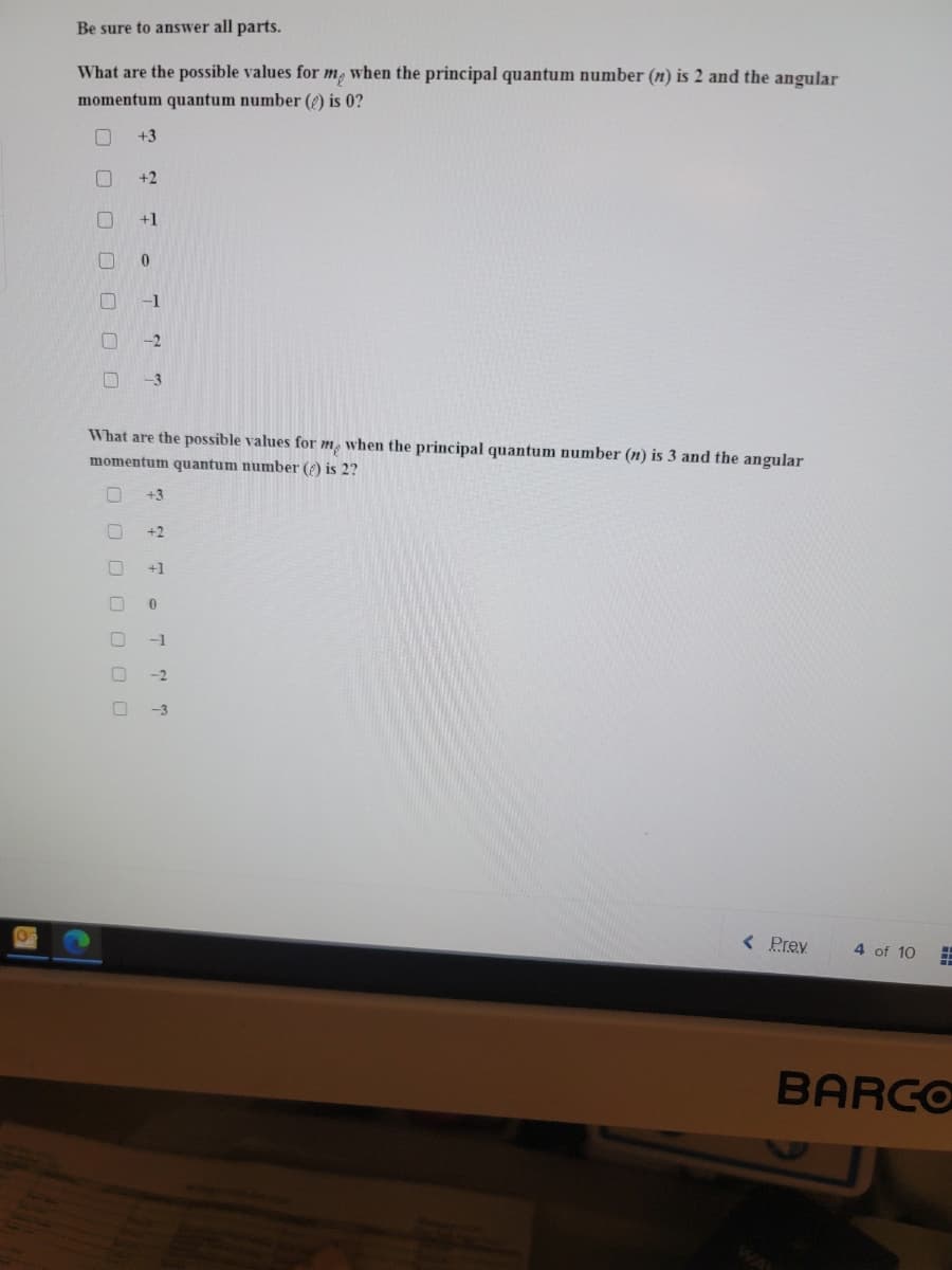 Be sure to answer all parts.
What are the possible values for m, when the principal quantum number (n) is 2 and the angular
momentum quantum number () is 0?
+3
+2
+1
-1
-2
-3
What are the possible values for m, when the principal quantum number (n) is 3 and the angular
momentum quantum number () is 2?
+3
+2
+1
-1
-2
-3
< Prey
4 of 10
BARCO
O O O OO 00
