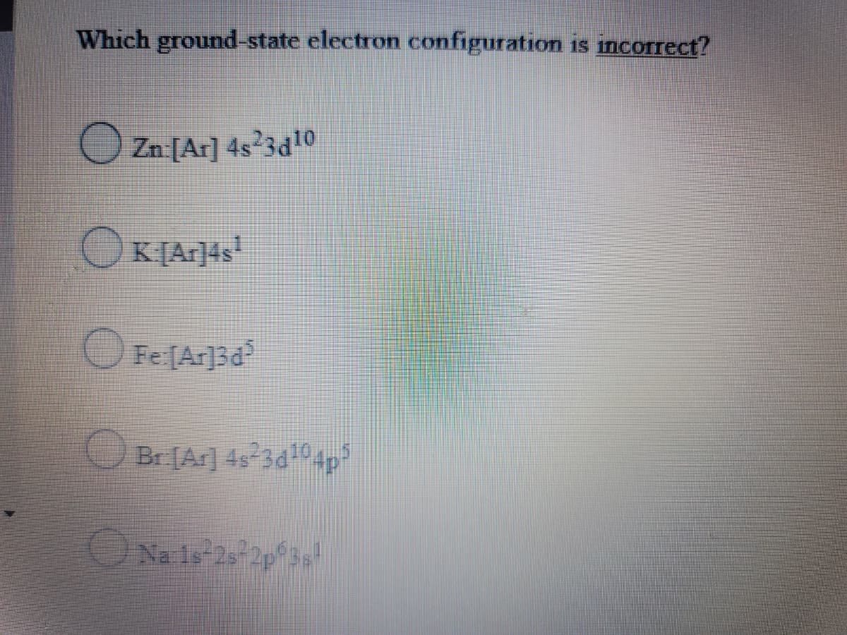 Which ground-state electron configuration is incorrect?
O Zn:[Ar] 4s²3d10
OK[Ar]4s
Fe[Ar]3d
Br [Ar] 4s 3d104p
