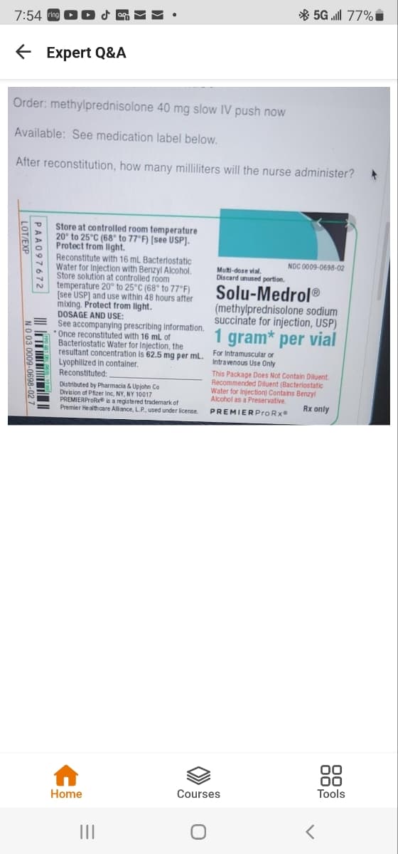 * 5G ll 77%i
7:54 ing DD & M
E Expert Q&A
Order: methylprednisolone 40 mg slow IV push now
Available: See medication label below.
After reconstitution, how many milliliters will the nurse administer?
Store at controlled room temperature
20° to 25°C (68° to 77°F) (see USP].
Protect from llght.
Reconstitute with 16 mL Bacterlostatic
Water for Injection with Benzyl Alcohol.
Store solution at controlled róom
temperature 20° to 25°C (68° to 77°F)
[see USP] and use within 48 hours after
mixing. Protect from light.
NOC 0009-0698-02
Multi-dose vial.
Discard unused portion.
Solu-Medrol®
(methylprednisolone sodium
succinate for injection, USP)
DOSAGE AND USE:
See accompanying prescribing Information.
Once reconstituted with 16 ml of
Bacteriostatic Water for Injection, the
resultant concentration is 62.5 mg per ml. For Intramuscular or
Lyophillized in contalner.
Reconstituted:
1 gram* per vial
Intravenous Use Only
Distributed by Pharmacia & Upjohn Co
Division of Pfizer Inc, NY, NY 10017
PREMIERProRe is a registered trademark of
Premier Healthcare Alliance, L.P., used under license.
This Package Does Not Contain Diluent.
Recommended Diluent (Bacteriostatic
Water for Injection) Contains Benzyl
Alcohol as a Preservative
Rx only
PREMIERProRx
88
Courses
Tools
Home
PAA097672
LOT/EXP
NO 03 0009-0698-02 7
