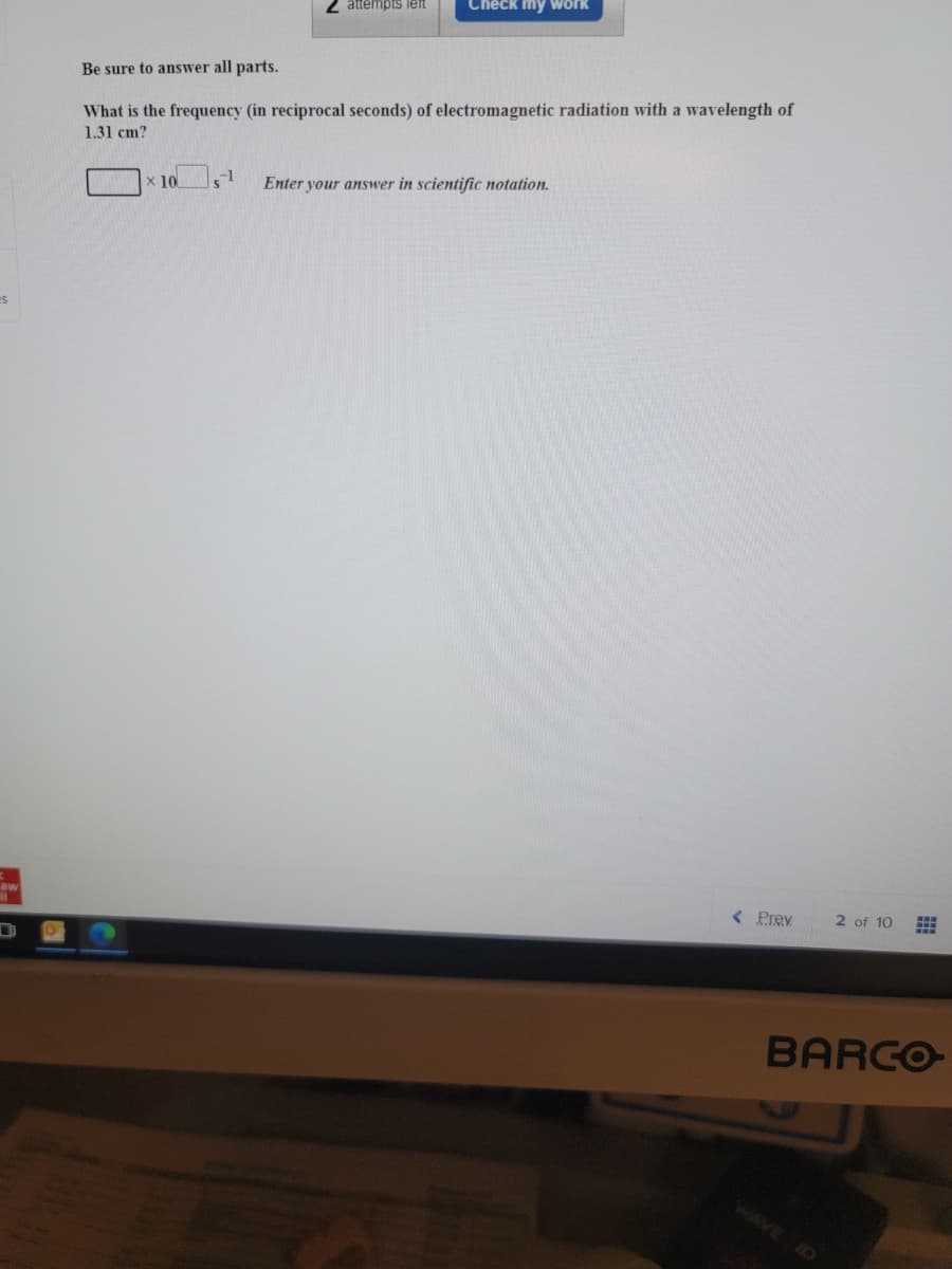 attempts left
Check my work
Be sure to answer all parts.
What is the frequency (in reciprocal seconds) of electromagnetic radiation with a wavelength of
1.31 cm?
x 10
-1
Enter your answer in scientific notation.
aw
<Prev
2 of 10
BARCO
