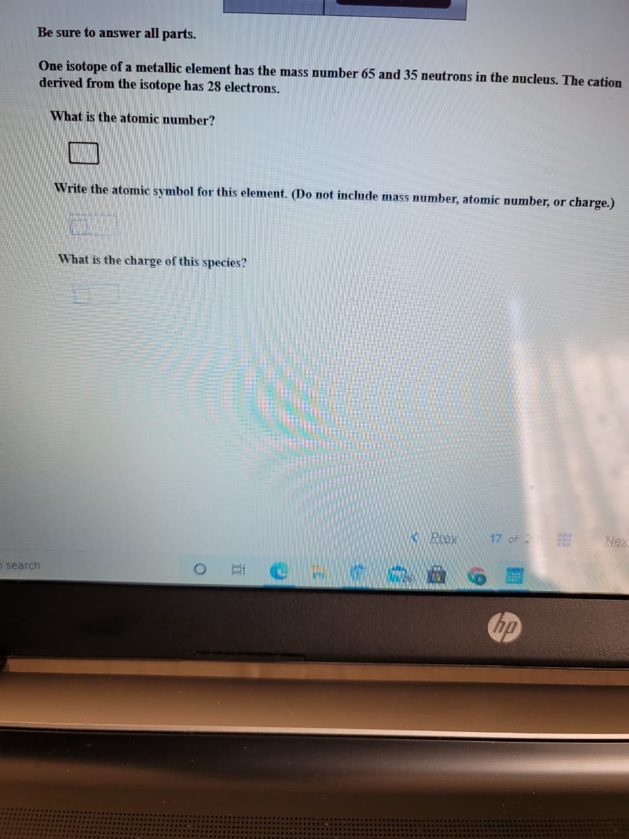 Be sure to answer all parts.
One isotope of a metallic element has the mass number 65 and 35 neutrons in the nucleus. The cation
derived from the isotope has 28 electrons.
What is the atomic number?
Write the atomic symbol for this element. (Do not include mass number, atomic number, or charge.)
What is the charge of this species?
KPrey
17 of 20
Nex
o search
hp
