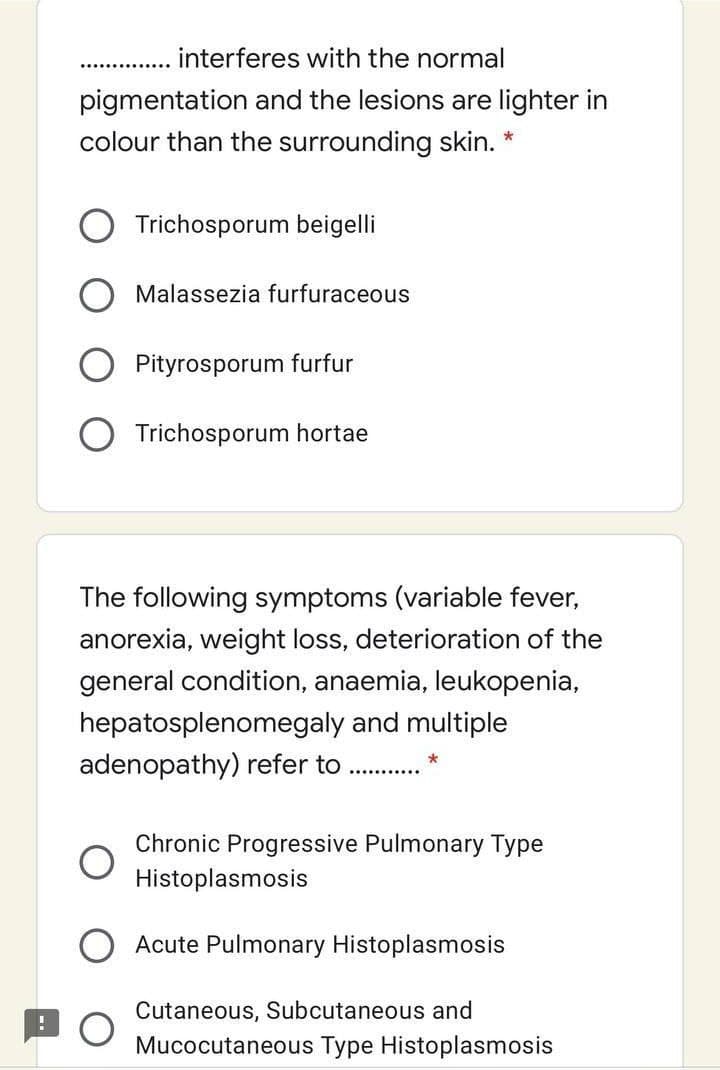 interferes with the normal
pigmentation and the lesions are lighter in
colour than the surrounding skin. *
Trichosporum beigelli
Malassezia furfuraceous
Pityrosporum furfur
O Trichosporum hortae
The following symptoms (variable fever,
anorexia, weight loss, deterioration of the
general condition, anaemia, leukopenia,
hepatosplenomegaly and multiple
adenopathy) refer to
.........
Chronic Progressive Pulmonary Type
Histoplasmosis
Acute Pulmonary Histoplasmosis
Cutaneous, Subcutaneous and
Mucocutaneous Type Histoplasmosis
