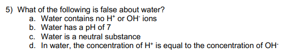 5) What of the following is false about water?
a. Water contains no H* or OH ions
b. Water has a pH of 7
c. Water is a neutral substance
d. In water, the concentration of H* is equal to the concentration of OH-