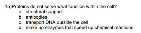 15) Proteins do not serve what function within the cell?
a. structural support
b. antibodies
c. transport DNA outside the cell
d. make up enzymes that speed up chemical reactions