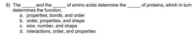 9) The
and the
determines the function.
of amino acids determine the
a. properties, bonds, and order
b. order, properties, and shape
c. size, number, and shape
d. interactions, order, and properties
of proteins, which in turn