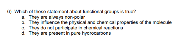 6) Which of these statement about functional groups is true?
a. They are always non-polar
b. They influence the physical and chemical properties of the molecule
c. They do not participate in chemical reactions
d. They are present in pure hydrocarbons