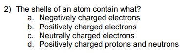 2) The shells of an atom contain what?
a. Negatively charged electrons
b. Positively charged electrons
c. Neutrally charged electrons
d. Positively charged protons and neutrons