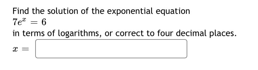 Find the solution of the exponential equation
7e = 6
in terms of logarithms, or correct to four decimal places.
x =
