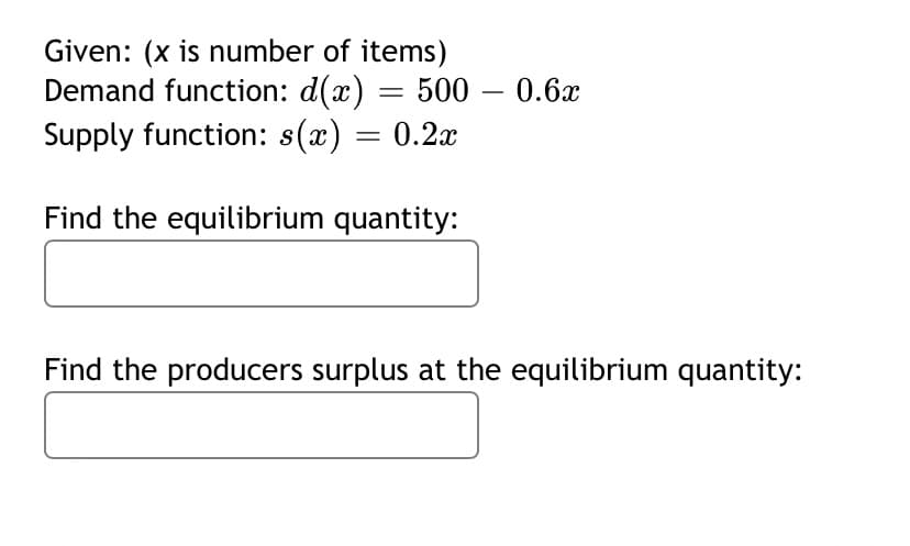 Given: (x is number of items)
Demand function: d(x) = 500 – 0.6x
Supply function: s(x) = 0.2x
Find the equilibrium quantity:
Find the producers surplus at the equilibrium quantity:
