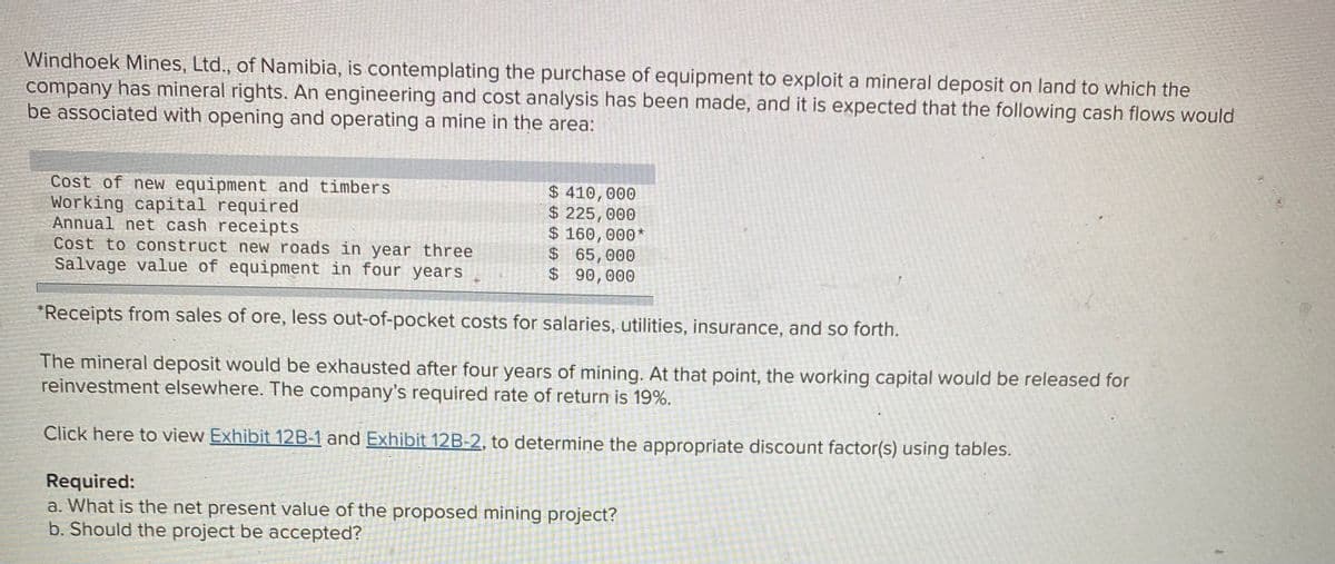Windhoek Mines, Ltd., of Namibia, is contemplating the purchase of equipment to exploit a mineral deposit on land to which the
company has mineral rights. An engineering and cost analysis has been made, and it is expected that the following cash flows would
be associated with opening and operating a mine in the area:
Cost of new equipment and timbers
Working capital required
Annual net cash receipts
Cost to construct new roads in year three
Salvage value of equipment in four years
$ 410,000
$ 225,000
$ 160,000*
$65,000
$ 90,000
*Receipts from sales of ore, less out-of-pocket costs for salaries, utilities, insurance, and so forth.
The mineral deposit would be exhausted after four years of mining. At that point, the working capital would be released for
reinvestment elsewhere. The company's required rate of return is 19%.
Click here to view Exhibit 12B-1 and Exhibit 12B-2, to determine the appropriate discount factor(s) using tables.
Required:
a. What is the net present value of the proposed mining project?
b. Should the project be accepted?
