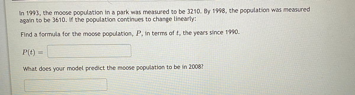 In 1993, the moose population in a park was measured to be 3210. By 1998, the population was measured
again to be 3610. If the population continues to change linearly:
Find a formula for the moose population, P, in terms of t, the years since 1990.
P(t) =
What does your model predict the moose population to be in 2008?
