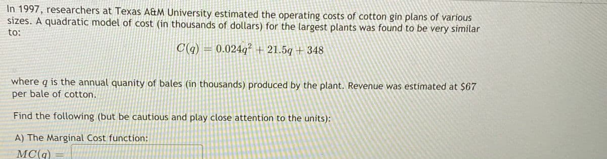 In 1997, researchers at Texas A&M University estimated the operating costs of cotton gin plans of various
sizes. A quadratic model of cost (in thousands of dollars) for the largest plants was found to be very similar
to:
C(q) = 0.024q? + 21.5q + 348
where q is the annual quanity of bales (in thousands) produced by the plant. Revenue was estimated at $67
per bale of cotton.
Find the following (but be cautious and play close attention to the units):
A) The Marginal Cost function:
MC(q)
