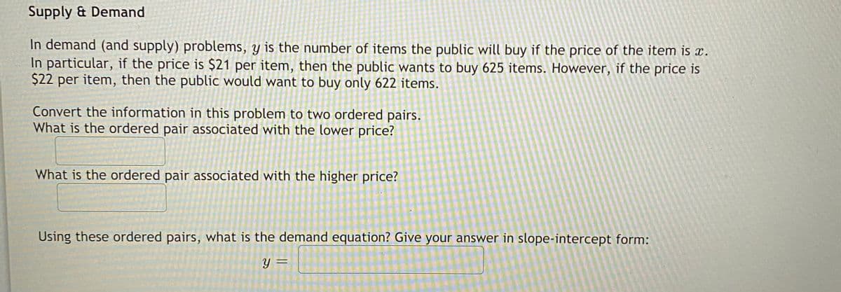 Supply & Demand
In demand (and supply) problems, y is the number of items the publicC will buy if the price of the item is x.
In particular, if the price is $21 per item, then the public wants to buy 625 items. However, if the price is
$22 per item, then the public would want to buy only 622 items.
Convert the information in this problem to two ordered pairs.
What is the ordered pair associated with the lower price?
What is the ordered pair associated with the higher price?
Using these ordered pairs, what is the demand equation? Give your answer in slope-intercept form:
y =
