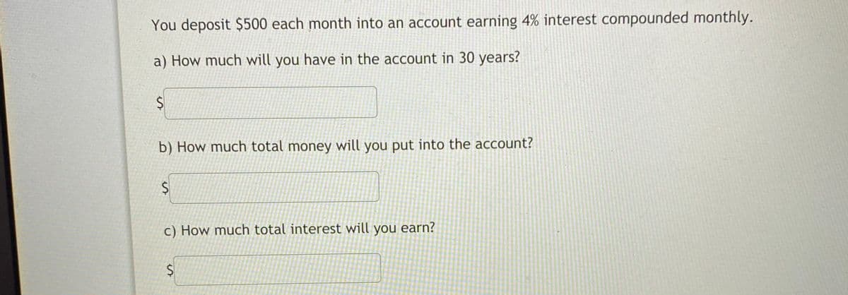 You deposit $500 each month into an account earning 4% interest compounded monthly.
a) How much will you have in the account in 30 years?
b) How much total money will you put into the account?
$4
c) How much total interest will you earn?
%24
