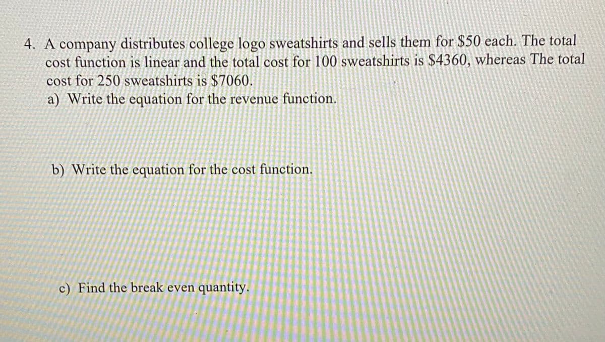 4. A company distributes college logo sweatshirts and sells them for $50 each. The total
cost function is linear and the total cost for 100 sweatshirts is $4360, whereas The total
cost for 250 sweatshirts is $7060.
a) Write the equation for the revenue function.
b) Write the equation for the cost function.
c) Find the break even quantity.
