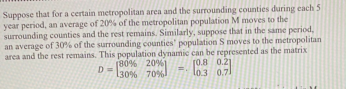 Suppose that for a certain metropolitan area and the surrounding counties during each 5
year period, an average of 20% of the metropolitan population M moves to the
surrounding counties and the rest remains. Similarly, suppose that in the same period,
an average of 30% of the surrounding counties' population S moves to the metropolitan
area and the rest remains. This population dynamic can be represented as the matrix
[80% 20%
[30% 70%
[0.8 0.21
L0.3 0.7]
D
%3D
