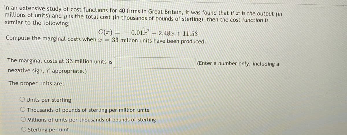 In an extensive study of cost functions for 40 firms in Great Britain, it was found that if is the output (in
millions of units) and y is the total cost (in thousands of pounds of sterling), then the cost function is
similar to the following:
C(x) =
Compute the marginal costs when x = 33 million units have been produced.
0.01x² + 2.48x + 11.53
The marginal costs at 33 million units is
(Enter a number only, including a
negative sign, if appropriate.)
The proper units are:
O Units per sterling
O Thousands of pounds of sterling per million units
O Millions of units per thousands of pounds of sterling
O Sterling per unit
