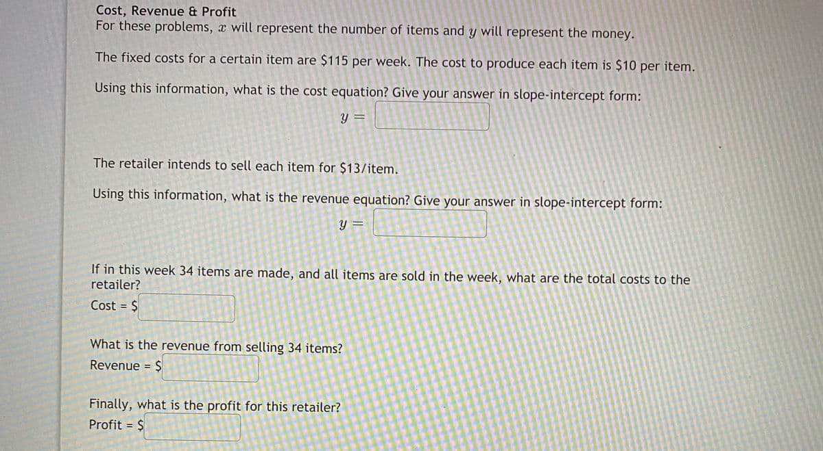 Cost, Revenue & Profit
For these problems, x will represent the number of items and y will represent the money.
The fixed costs for a certain item are $115 per week. The cost to produce each item is $10 per item.
Using this information, what is the cost equation? Give your answer in slope-intercept form:
%3D
The retailer intends to sell each item for $13/item.
Using this information, what is the revenue equation? Give your answer in slope-intercept form:
Y =
If in this week 34 items are made, and all items are sold in the week, what are the total costs to the
retailer?
Cost = $
%3D
What is the revenue from selling 34 items?
Revenue = $
Finally, what is the profit for this retailer?
Profit = $
%3D
