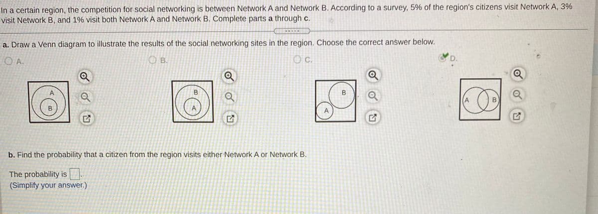 In a certain region, the competition for social networking is between Network A and Network B. According to a survey, 5% of the region's citizens visit Network A, 3%
visit Network B, and 1% visit both Network A and Network B. Complete parts a through c.
a. Draw a Venn diagram to illustrate the results of the social networking sites in the region. Choose the correct answer below.
O A.
O B.
C.
D.
国:
A
A
A
b. Find the probability that a citizen from the region visits either Network A or Network B.
The probability is.
(Simplify your answer.)
