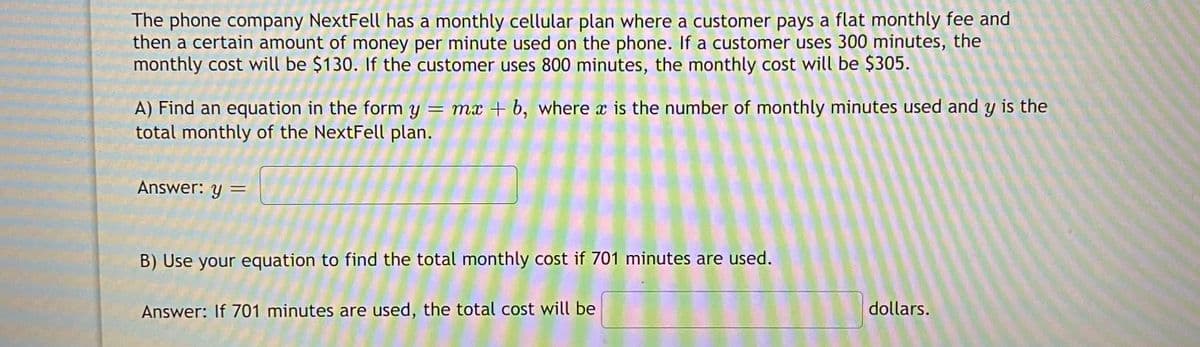 The phone company NextFell has a monthly cellular plan where a customer pays a flat monthly fee and
then a certain amount of money per minute used on the phone. If a customer uses 300 minutes, the
monthly cost will be $130. If the customer uses 800 minutes, the monthly cost will be $305.
A) Find an equation in the form y = mx + b, where x is the number of monthly minutes used and y is the
total monthly of the NextFell plan.
Answer: y =
%3D
B) Use your equation to find the total monthly cost if 701 minutes are used.
Answer: If 701 minutes are used, the total cost will be
dollars.
