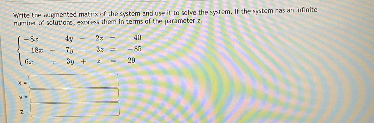 Write the augmented matrix of the system and use it to solve the system. If the system has an infinite
number of solutions, express them in terms of the parameter z.
- 8x
4y
2z =
-40
- 18x
7y
3z
- 85
-
6x
3y +
29
%3D
X =
y =
Z =
