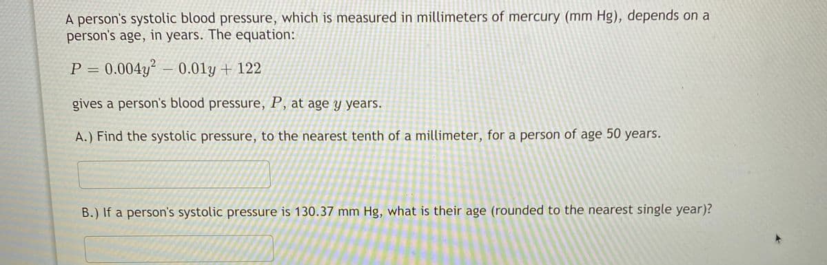 A person's systolic blood pressure, which is measured in millimeters of mercury (mm Hg), depends on a
person's age, in years. The equation:
P = 0.004y² – 0.01y + 122
%3D
gives a person's blood pressure, P, at age y years.
A.) Find the systolic pressure, to the nearest tenth of a millimeter, for a person of age 50 years.
B.) If a person's systolic pressure is 130.37 mm Hg, what is their age (rounded to the nearest single year)?
