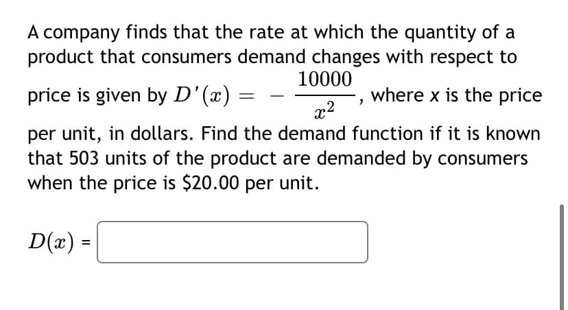 A company finds that the rate at which the quantity of a
product that consumers demand changes with respect to
10000
price is given by D'(x)
where x is the price
x2
per unit, in dollars. Find the demand function if it is known
that 503 units of the product are demanded by consumers
when the price is $20.00 per unit.
D(x) =
