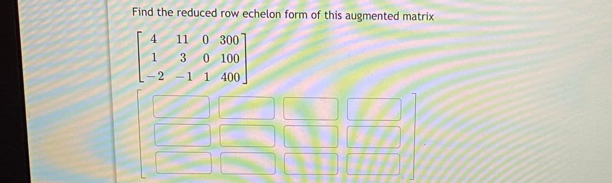 Find the reduced row echelon form of this augmented matrix
4 11 0 300
1 3 0 100
-2 -1 1 400
