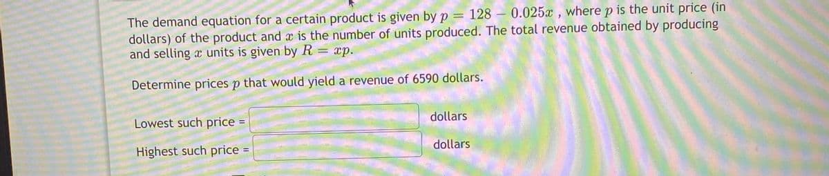 The demand equation for a certain product is given by p = 128 – 0.025x , where p is the unit price (in
dollars) of the product and x is the number of units produced. The total revenue obtained by producing
and selling x units is given by R = xp.
Determine prices p that would yield a revenue of 6590 dollars.
Lowest such price
dollars
Highest such price =
dollars
%3D
