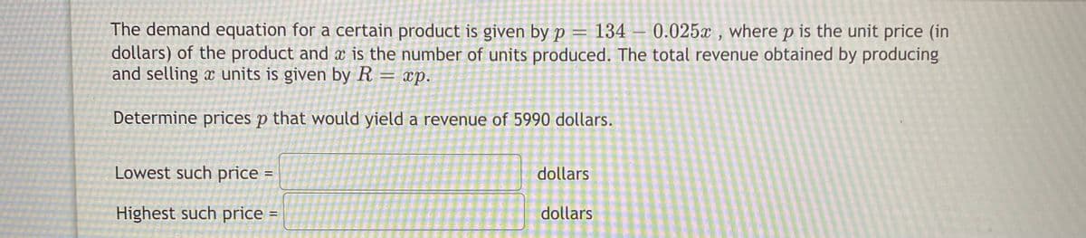 The demand equation for a certain product is given by p = 134 – 0.025x , where p is the unit price (in
dollars) of the product and æ is the number of units produced. The total revenue obtained by producing
and selling x units is given by R = xp.
Determine prices p that would yield a revenue of 5990 dollars.
Lowest such price =
dollars
Highest such price
dollars

