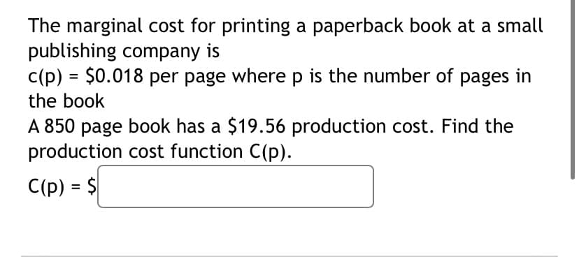 The marginal cost for printing a paperback book at a small
publishing company is
c(p) = $0.018 per page where p is the number of pages in
the book
A 850 page book has a $19.56 production cost. Find the
production cost function C(p).
C(p) = $
