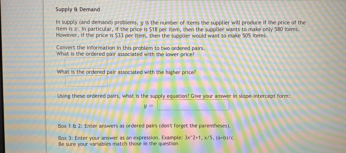 Supply & Demand
In supply (and demand) problems, y is the number of items the supplier will produce if the price of the
item is x. In particular, if the price is $18 per item, then the supplier wants to make only 580 items.
However, if the price is $33 per item, then the supplier would want to make 505 items.
Convert the information in this problem to two ordered pairs.
What is the ordered pair associated with the lower price?
What is the ordered pair associated with the higher price?
Using these ordered pairs, what is the supply equation? Give your answer in slope-intercept form:
%3D
Box 1 & 2: Enter answers as ordered pairs (don't forget the parentheses).
Box 3: Enter your answer as an expression. Example: 3x^2+1, x/5, (a+b)/c
Be sure your variables match those in the question
