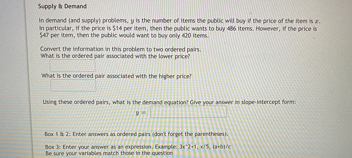 Supply & Demand
In demand (and supply) problems, y is the number of items the public will buy if the price of the item is x.
In particular, if the price is $14 per item, then the public wants to buy 486 items. However, if the price is
$47 per item, then the public would want to buy only 420 items.
Convert the information in this problem to two ordered pairs.
What is the ordered pair associated with the lower price?
What is the ordered pair associated with the higher price?
Using these ordered pairs, what is the demand equation? Give your answer in slope-intercept form:
y =
Box 1 & 2: Enter answers as ordered pairs (don't forget the parentheses).
Box 3: Enter your answer as an expression. Example: 3x^2+1, x/5, (a+b)/c
Be sure your variables match those in the question
