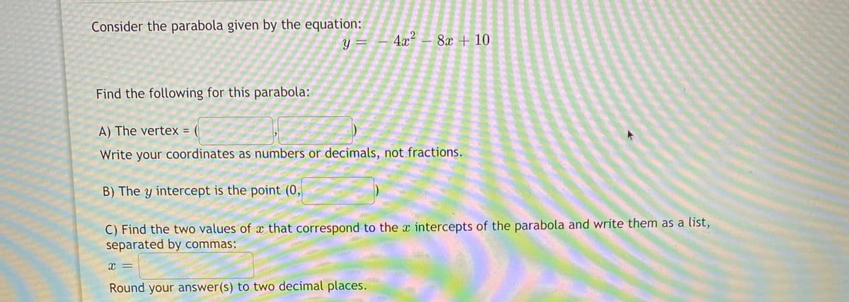 Consider the parabola given by the equation:
4x² – 8x + 10
=
Find the following for this parabola:
A) The vertex =
Write your coordinates as numbers or decimals, not fractions.
B) The y intercept is the point (0,
C) Find the two values of x that correspond to the x intercepts of the parabola and write them as a list,
separated by commas:
Round your answer(s) to two decimal places.
