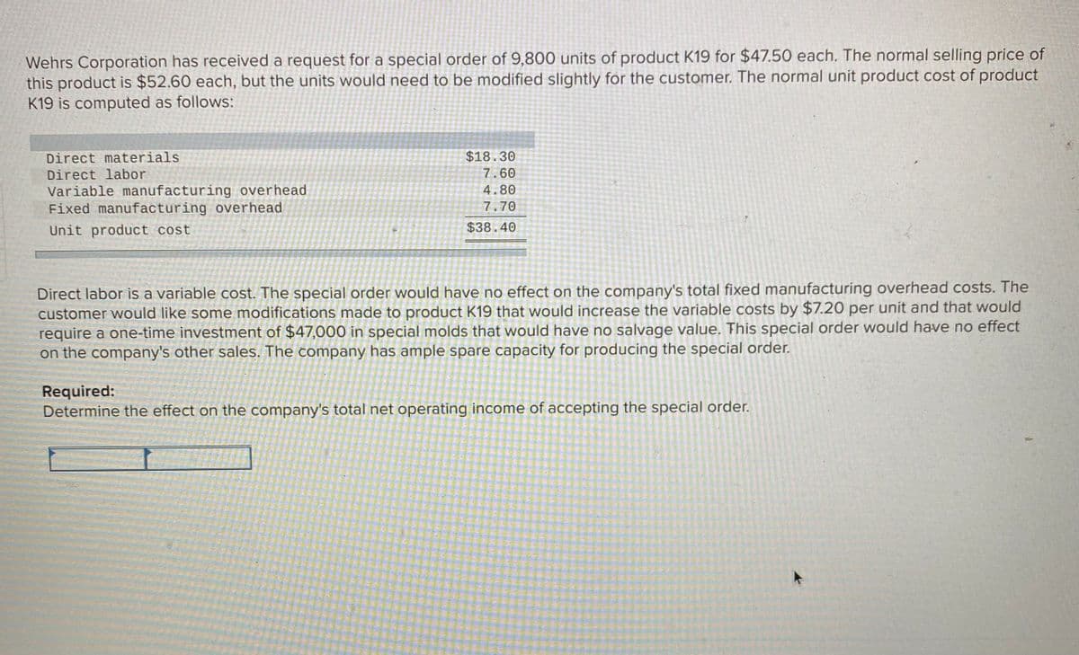 Wehrs Corporation has received a request for a special order of 9,800 units of product K19 for $47.50 each. The normal selling price of
this product is $52.60 each, but the units would need to be modified slightly for the customer. The normal unit product cost of product
K19 is computed as follows:
Direct materials
$18.30
Direct labor
7.60
Variable manufacturing overhead
Fixed manufacturing overhead
4.80
7.70
Unit product cost
$38.40
Direct labor is a variable cost. The special order would have no effect on the company's total fixed manufacturing overhead costs. The
customer would like some modifications made to product K19 that would increase the variable costs by $7.20 per unit and that would
require a one-time investment of $47,000 in special molds that would have no salvage value. This special order would have no effect
on the company's other sales. The company has ample spare capacity for producing the special order.
Required:
Determine the effect on the company's total net operating income of accepting the special order.
