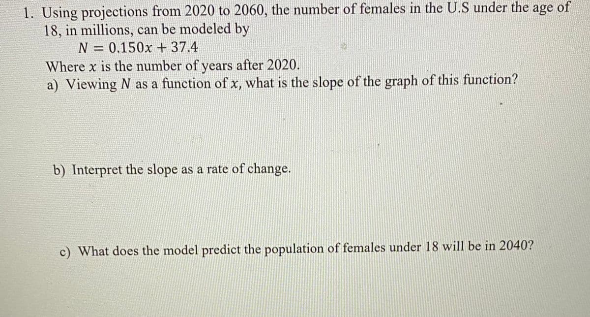 1. Using projections from 2020 to 2060, the number of females in the U.S under the age of
18, in millions, can be modeled by
N = 0.150x +37.4
Where x is the number of years after 2020.
a) Viewing N as a function of x, what is the slope of the graph of this function?
%3D
b) Interpret the slope as a rate of change.
c) What does the model predict the population of females under 18 will be in 2040?
