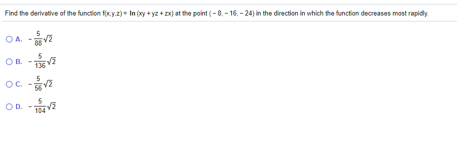 Find the derivative of the function f(x,y,z) = In (xy + yz + zx) at the point (- 8, - 16, - 24) in the direction in which the function decreases most rapidly.
O A. -2
88
О В.
136
5
OC.
56
OD.
104 V2

