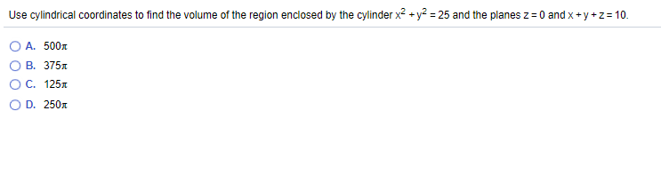 Use cylindrical coordinates to find the volume of the region enclosed by the cylinder x² + y² = 25 and the planes z= 0 and x+y +z=10.
А. 500л
В. 375л
)С. 125л
O D. 250x
