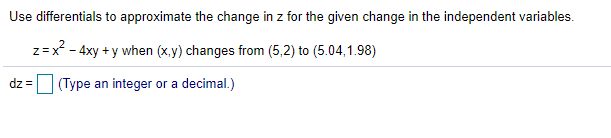 Use differentials to approximate the change in z for the given change in the independent variables.
z=x - 4xy + y when (x,y) changes from (5,2) to (5.04,1.98)
dz = (Type an integer or a decimal.)
