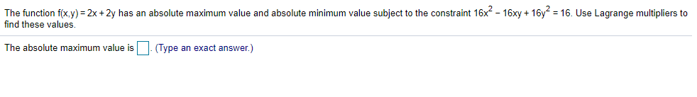 The function f(x,y) = 2x + 2y has an absolute maximum value and absolute minimum value subject to the constraint 16x - 16xy + 16y = 16. Use Lagrange multipliers to
find these values.
The absolute maximum value is
(Type an exact answer.)
