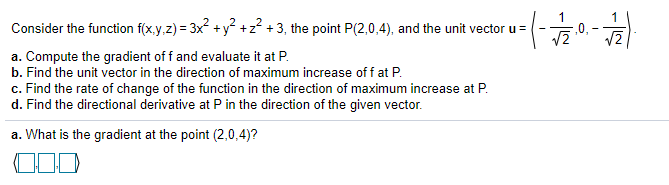 Consider the function f(x.y,z) = 3x +y +z? + 3, the point P(2,0,4), and the unit vector u =
a. Compute the gradient of f and evaluate it at P.
b. Find the unit vector in the direction of maximum increase off at P.
c. Find the rate of change of the function in the direction of maximum increase at P.
d. Find the directional derivative at P in the direction of the given vector.
a. What is the gradient at the point (2,0,4)?
