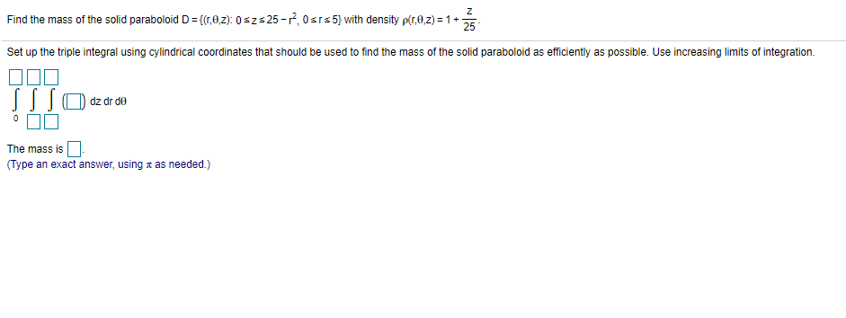 Find the mass of the solid paraboloid D= {(r,0,z): 0szs 25-7, 0srs5} with density p(r,0,z) = 1+
25
Set up the triple integral using cylindrical coordinates that should be used to find the mass of the solid paraboloid as efficiently as possible. Use increasing limits of integration.
dz dr de
The mass is O.
(Type an exact answer, using a as needed.)
