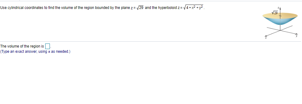 Use cylindrical coordinates to find the volume of the region bounded by the plane z= /29 and the hyperboloid z= 4+x2 + y2.
V29
The volume of the region is.
(Type an exact answer, using r as needed.)
