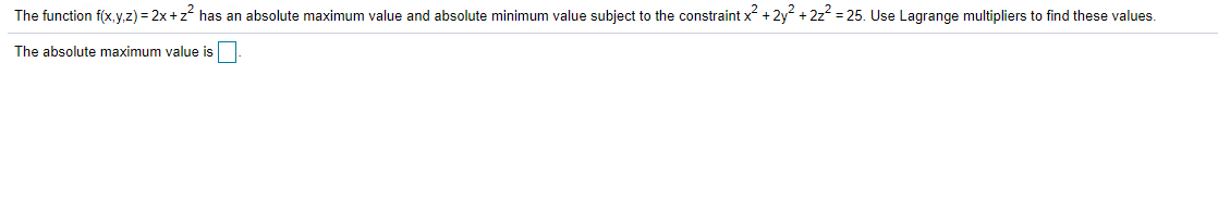 The function f(x, y,z) = 2x+z has an absolute maximum value and absolute minimum value subject to the constraint x +2y +2z = 25. Use Lagrange multipliers to find these values.
The absolute maximum value is
