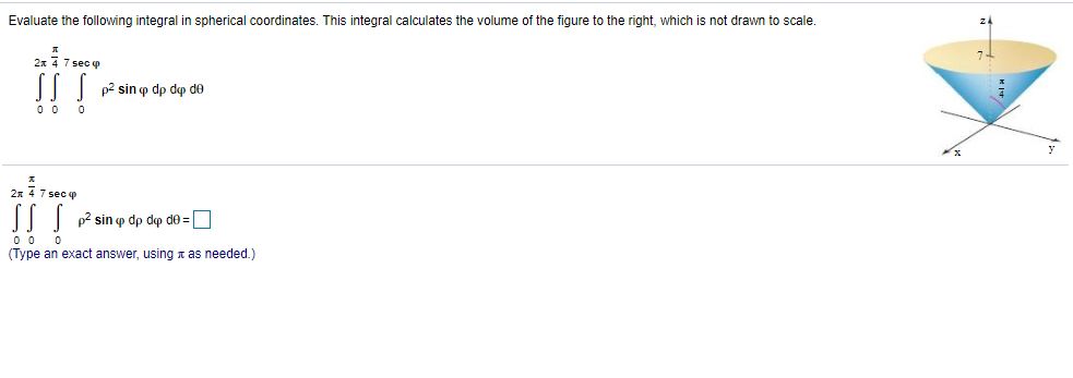 Evaluate the following integral in spherical coordinates. This integral calculates the volume of the figure to the right, which is not drawn to scale.
2x 4 7 sec p
p2 sin p dp dp de
2x 4 7 sec p
p2 sin o dp dop de =
0 0
(Type an exact answer, using n as needed.)
