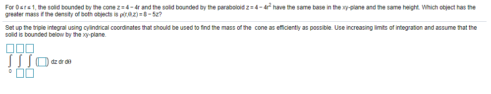 For Osrs1, the solid bounded by the cone z=4- 4r and the solid bounded by the paraboloid z= 4- 4r have the same base in the xy-plane and the same height. Which object has the
greater mass if the density of both objects is p(r,0,z) = 8- 5z?
Set up the triple integral using cylindrical coordinates that should be used to find the mass of the cone as efficiently as possible. Use increasing limits of integration and assume that the
solid is bounded below by the xy-plane.
SSO dz dr de
