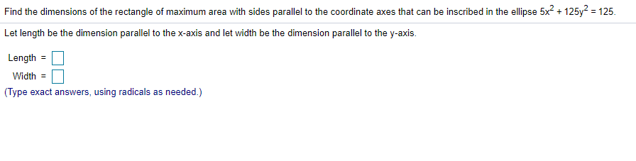 Find the dimensions of the rectangle of maximum area with sides parallel to the coordinate axes that can be inscribed in the ellipse 5x? + 125y? = 125.
Let length be the dimension parallel to the x-axis and let width be the dimension parallel to the y-axis.
Length =
Width =
(Type exact answers, using radicals as needed.)
