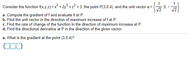 1
Consider the function f(x.y,z) =x +2y +z? + 3, the point P(3,0,4), and the unit vector u =
,0,
a. Compute the gradient of f and evaluate it at P.
b. Find the unit vector in the direction of maximum increase of f at P.
c. Find the rate of change of the function in the direction of maximum increase at P.
d. Find the directional derivative at P in the direction of the given vector.
a. What is the gradient at the point (3,0,4)?
