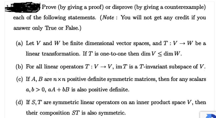 Prove (by giving a proof) or disprove (by giving a counterexample)
each of the following statements. (Note : You will not get any credit if you
answer only True or False.)
(a) Let V and W be finite dimensional vector spaces, and T : V → W be a
linear transformation. If T is one-to-one then dim V < dim W.
(b) For all linear operators T : V → V, imT is a T-invariant subspace of V.
(c) If A, B arenxn positive definite symmetric matrices, then for any scalars
a, b > 0, aA+ bB is also positive definite.
(d) If S, T are symmetric linear operators on an inner product space V, then
their composition ST is also symmetric.
